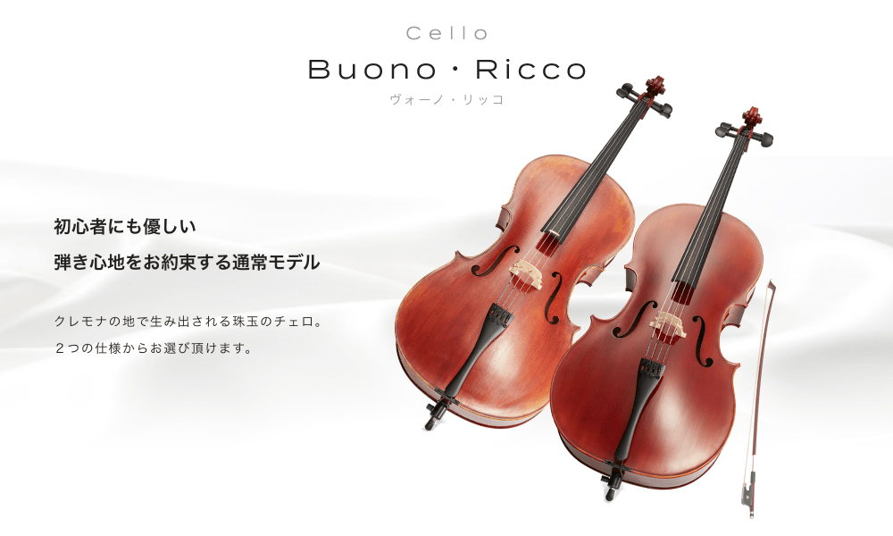 チェロ Buono・RicCo (ヴォーノ・リッコ) 初心者にも優しい弾き心地をお約束する通常モデル クレモナの地で生み出される珠玉のチェロ 2つの仕様からお選び頂けます。