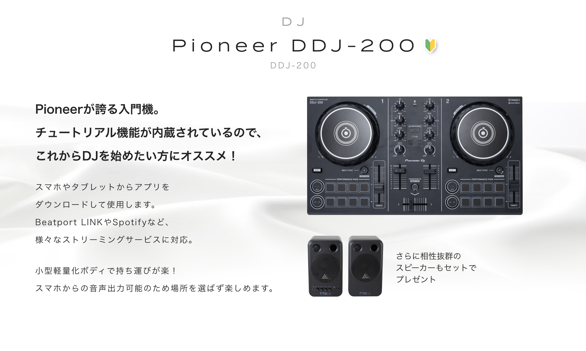Pioneer DDJ-200　Pioneerが誇る入門機。チュートリアル機能が内蔵されているので、これからDJを初めたい方にオススメ！　スマホやタブレットからアプリをダウンロードして使用します。Beatport LINK　や　Spotifyなど、様々なストリーミングサービスに対応。　さらに相性抜群のスピーカーもセットでプレゼント！！　BEHRINGER(ベリンガー)/MS16　スタジオモニター 小型軽量化ボディで持ち運びが楽！スマホからの<br>音声出力可能のため場所を選ばず楽しめます。