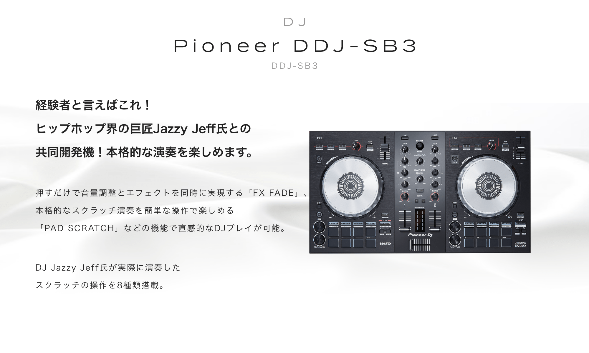 Pioneer DDJ-SB3　経験者と言えばこれ！ヒップホップ界の巨匠Jazzy Jeff氏との共同開発機！本格的な演奏を楽しめます。押すだけで音量調整とエフェクトを同時に実現する「FX FADE」、本格的なスクラッチ演奏を簡単な操作で楽しめる「PAD SCRATCH」などの機能で直感的なDJプレイが可能。 DJ Jazzy Jeff氏が実際に演奏したスクラッチの操作を8種類搭載。