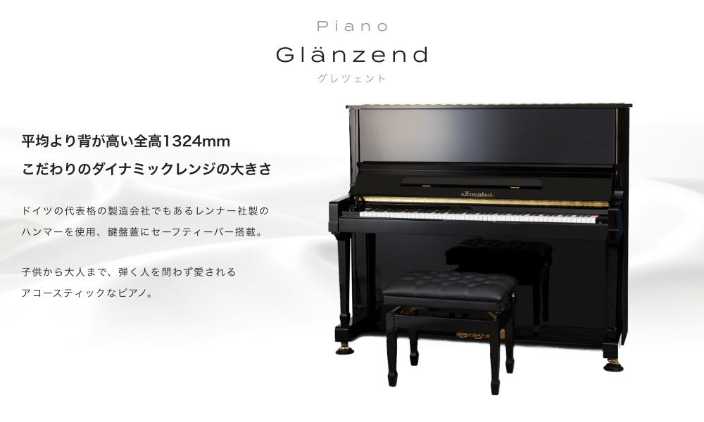 ピアノ Glänzend (グレンツェント) 平均より背が高い全高1324mm こだわりのダイナミックレンジの大きさ ドイツの代表格の製造会社でもあるレンナー社製のハンマーを使用。鍵盤蓋にセーフティーバー搭載。 子供から大人まで、弾く人を問わず愛されるアコースティックなピアノ。